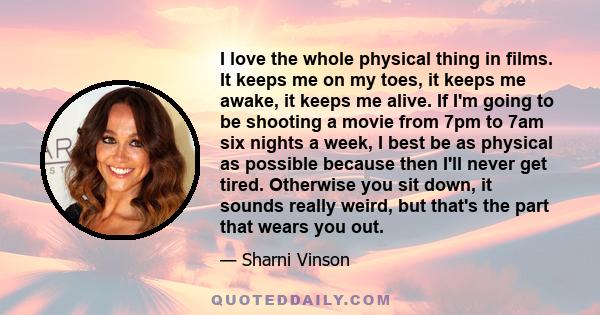 I love the whole physical thing in films. It keeps me on my toes, it keeps me awake, it keeps me alive. If I'm going to be shooting a movie from 7pm to 7am six nights a week, I best be as physical as possible because