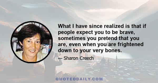 What I have since realized is that if people expect you to be brave, sometimes you pretend that you are, even when you are frightened down to your very bones.