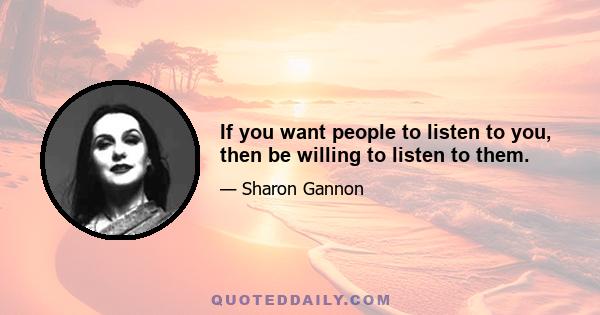 If you want people to listen to you, then be willing to listen to them.