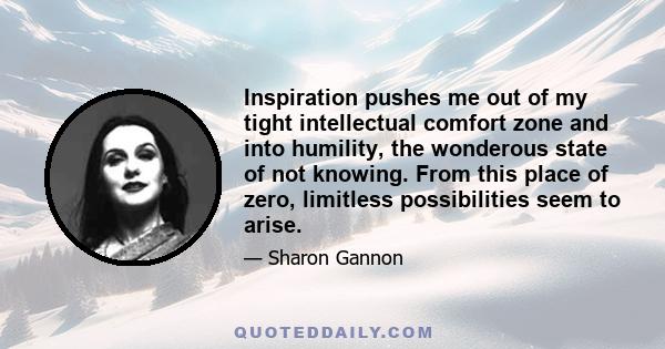 Inspiration pushes me out of my tight intellectual comfort zone and into humility, the wonderous state of not knowing. From this place of zero, limitless possibilities seem to arise.