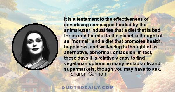 It is a testament to the effectiveness of advertising campaigns funded by the animal-user industries that a diet that is bad for us and harmful to the planet is thought of as normal and a diet that promotes health,