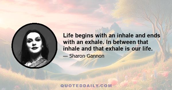 Life begins with an inhale and ends with an exhale. ln between that inhale and that exhale is our life.