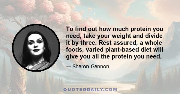 To find out how much protein you need, take your weight and divide it by three. Rest assured, a whole foods, varied plant-based diet will give you all the protein you need.