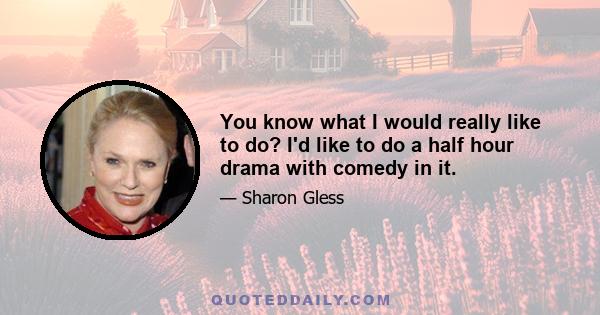 You know what I would really like to do? I'd like to do a half hour drama with comedy in it.