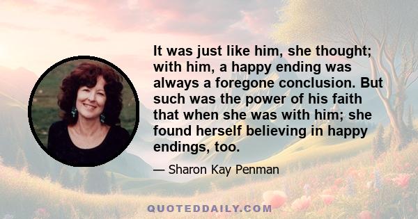 It was just like him, she thought; with him, a happy ending was always a foregone conclusion. But such was the power of his faith that when she was with him; she found herself believing in happy endings, too.