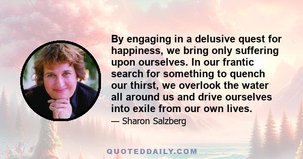 By engaging in a delusive quest for happiness, we bring only suffering upon ourselves. In our frantic search for something to quench our thirst, we overlook the water all around us and drive ourselves into exile from