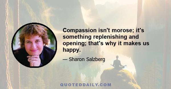 Compassion isn't morose; it's something replenishing and opening; that's why it makes us happy.