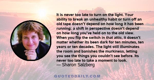 It is never too late to turn on the light. Your ability to break an unhealthy habit or turn off an old tape doesn't depend on how long it has been running; a shift in perspective doesn't depend on how long you've held