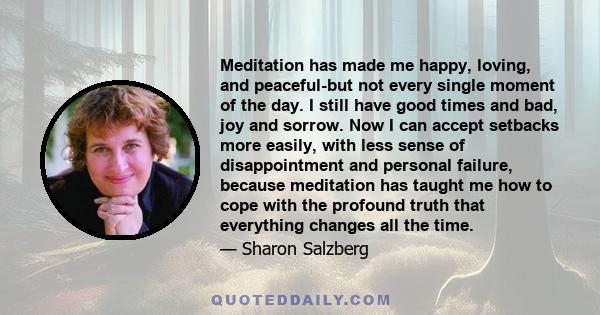 Meditation has made me happy, loving, and peaceful-but not every single moment of the day. I still have good times and bad, joy and sorrow. Now I can accept setbacks more easily, with less sense of disappointment and