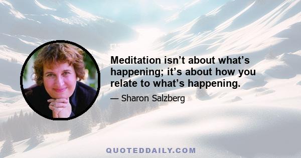 Meditation isn’t about what’s happening; it’s about how you relate to what’s happening.