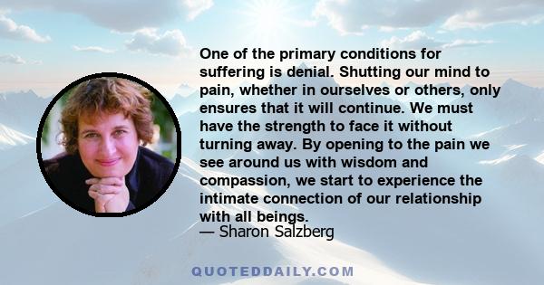 One of the primary conditions for suffering is denial. Shutting our mind to pain, whether in ourselves or others, only ensures that it will continue. We must have the strength to face it without turning away. By opening 