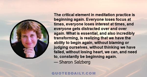 The critical element in meditation practice is beginning again. Everyone loses focus at times, everyone loses interest at times, and everyone gets distracted over and over again. What is essential, and also incredibly