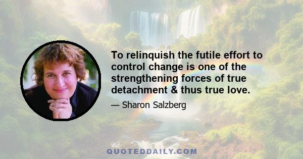 To relinquish the futile effort to control change is one of the strengthening forces of true detachment & thus true love.