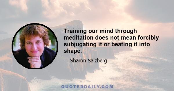 Training our mind through meditation does not mean forcibly subjugating it or beating it into shape.