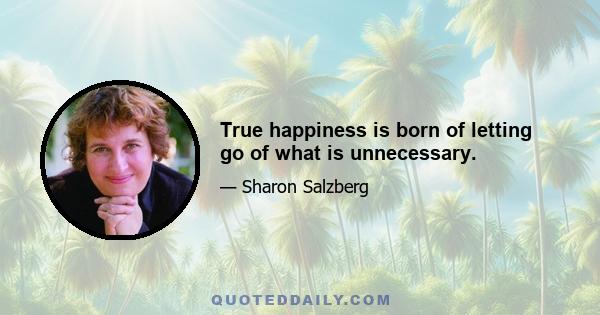 True happiness is born of letting go of what is unnecessary.