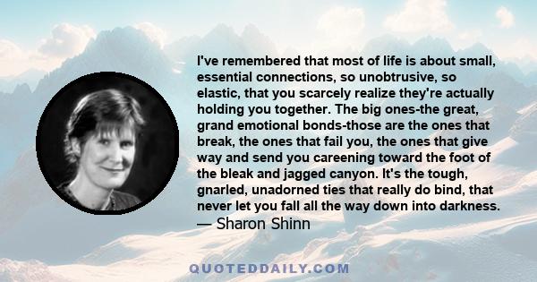 I've remembered that most of life is about small, essential connections, so unobtrusive, so elastic, that you scarcely realize they're actually holding you together. The big ones-the great, grand emotional bonds-those