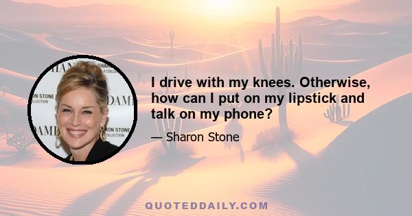 I drive with my knees. Otherwise, how can I put on my lipstick and talk on my phone?