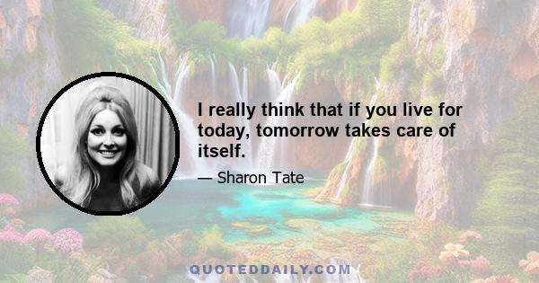 I really think that if you live for today, tomorrow takes care of itself.