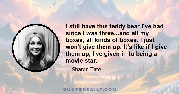 I still have this teddy bear I've had since I was three...and all my boxes, all kinds of boxes. I just won't give them up. It's like if I give them up, I've given in to being a movie star.