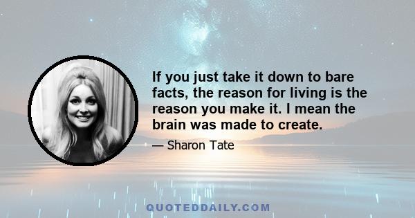 If you just take it down to bare facts, the reason for living is the reason you make it. I mean the brain was made to create.