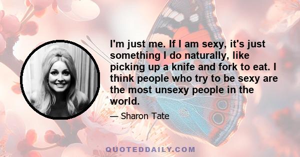 I'm just me. If I am sexy, it's just something I do naturally, like picking up a knife and fork to eat. I think people who try to be sexy are the most unsexy people in the world.