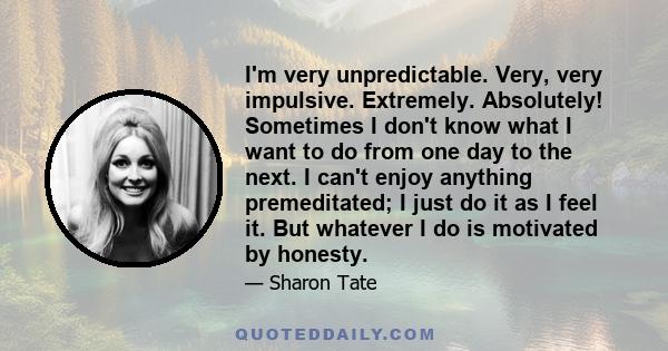 I'm very unpredictable. Very, very impulsive. Extremely. Absolutely! Sometimes I don't know what I want to do from one day to the next. I can't enjoy anything premeditated; I just do it as I feel it. But whatever I do