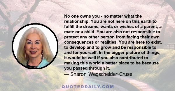 No one owns you - no matter what the relationship. You are not here on this earth to fulfill the dreams, wants or wishes of a parent, a mate or a child. You are also not responsible to protect any other person from