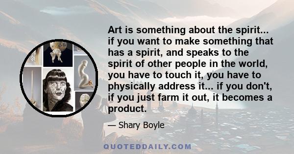 Art is something about the spirit... if you want to make something that has a spirit, and speaks to the spirit of other people in the world, you have to touch it, you have to physically address it... if you don't, if