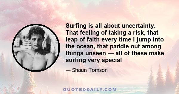 Surfing is all about uncertainty. That feeling of taking a risk, that leap of faith every time I jump into the ocean, that paddle out among things unseen — all of these make surfing very special