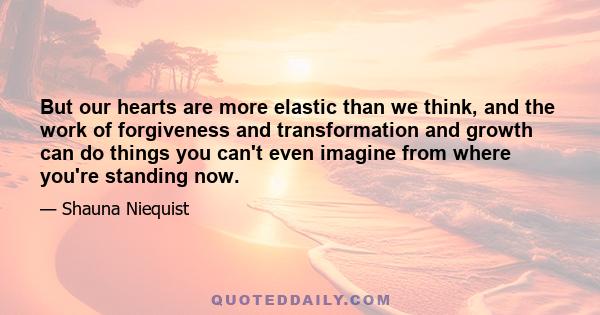 But our hearts are more elastic than we think, and the work of forgiveness and transformation and growth can do things you can't even imagine from where you're standing now.