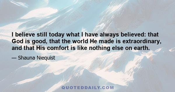 I believe still today what I have always believed: that God is good, that the world He made is extraordinary, and that His comfort is like nothing else on earth.