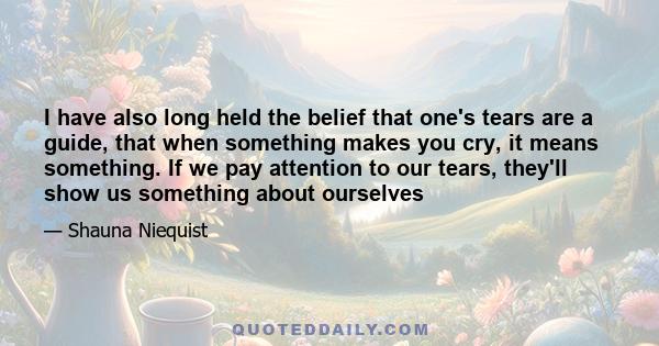 I have also long held the belief that one's tears are a guide, that when something makes you cry, it means something. If we pay attention to our tears, they'll show us something about ourselves