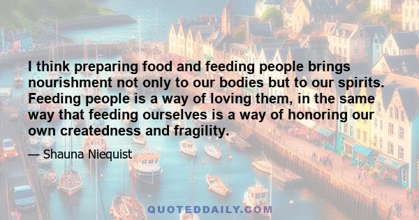 I think preparing food and feeding people brings nourishment not only to our bodies but to our spirits. Feeding people is a way of loving them, in the same way that feeding ourselves is a way of honoring our own