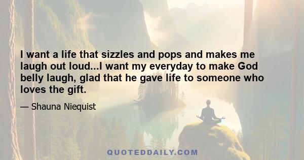 I want a life that sizzles and pops and makes me laugh out loud...I want my everyday to make God belly laugh, glad that he gave life to someone who loves the gift.