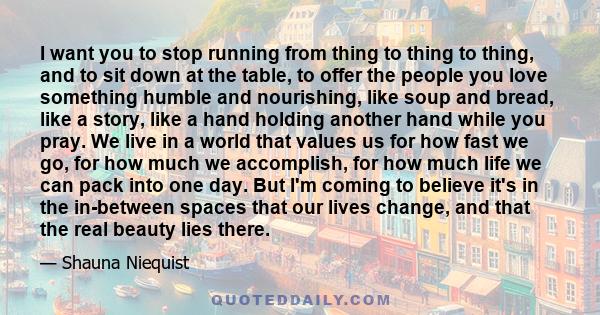 I want you to stop running from thing to thing to thing, and to sit down at the table, to offer the people you love something humble and nourishing, like soup and bread, like a story, like a hand holding another hand