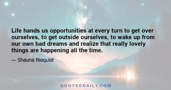 Life hands us opportunities at every turn to get over ourselves, to get outside ourselves, to wake up from our own bad dreams and realize that really lovely things are happening all the time.