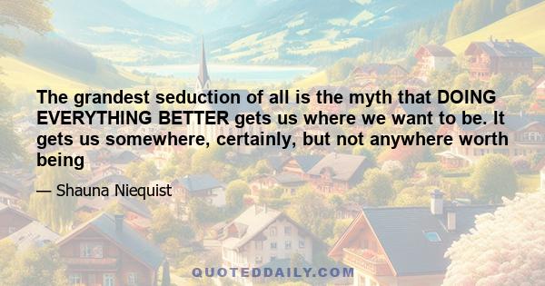 The grandest seduction of all is the myth that DOING EVERYTHING BETTER gets us where we want to be. It gets us somewhere, certainly, but not anywhere worth being