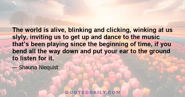 The world is alive, blinking and clicking, winking at us slyly, inviting us to get up and dance to the music that’s been playing since the beginning of time, if you bend all the way down and put your ear to the ground