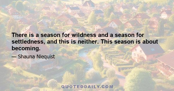 There is a season for wildness and a season for settledness, and this is neither. This season is about becoming.