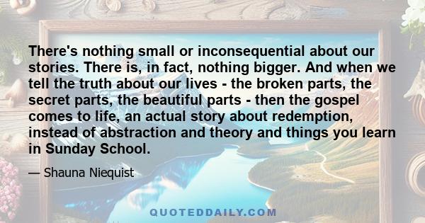 There's nothing small or inconsequential about our stories. There is, in fact, nothing bigger. And when we tell the truth about our lives - the broken parts, the secret parts, the beautiful parts - then the gospel comes 