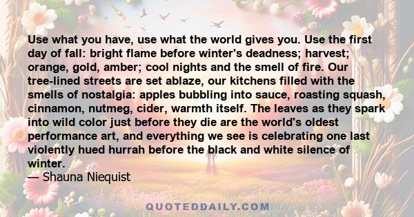 Use what you have, use what the world gives you. Use the first day of fall: bright flame before winter's deadness; harvest; orange, gold, amber; cool nights and the smell of fire. Our tree-lined streets are set ablaze,