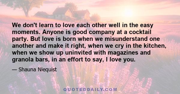 We don't learn to love each other well in the easy moments. Anyone is good company at a cocktail party. But love is born when we misunderstand one another and make it right, when we cry in the kitchen, when we show up