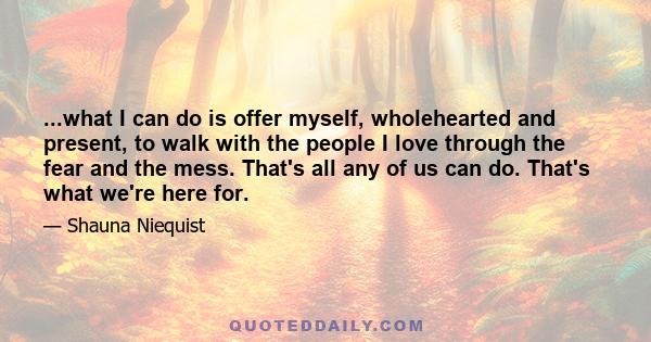 ...what I can do is offer myself, wholehearted and present, to walk with the people I love through the fear and the mess. That's all any of us can do. That's what we're here for.