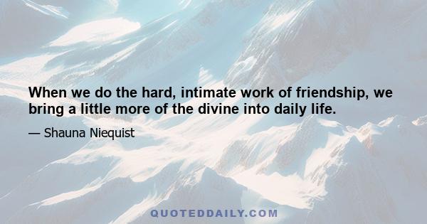 When we do the hard, intimate work of friendship, we bring a little more of the divine into daily life.