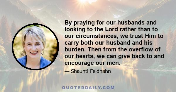 By praying for our husbands and looking to the Lord rather than to our circumstances, we trust Him to carry both our husband and his burden. Then from the overflow of our hearts, we can give back to and encourage our