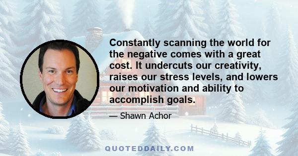 Constantly scanning the world for the negative comes with a great cost. It undercuts our creativity, raises our stress levels, and lowers our motivation and ability to accomplish goals.