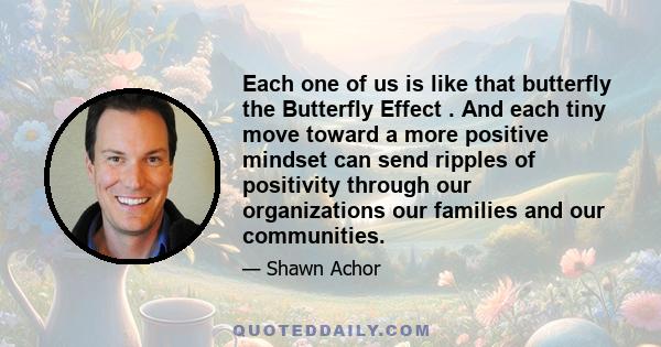 Each one of us is like that butterfly the Butterfly Effect . And each tiny move toward a more positive mindset can send ripples of positivity through our organizations our families and our communities.