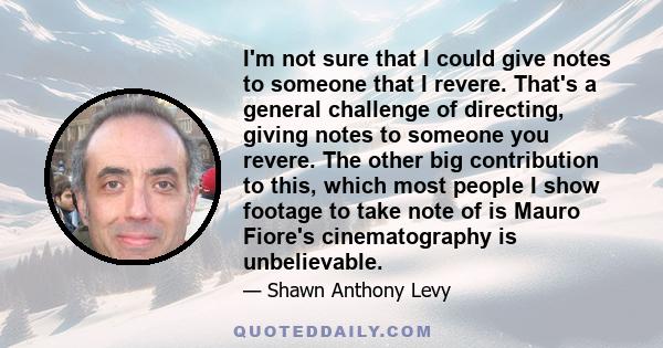 I'm not sure that I could give notes to someone that I revere. That's a general challenge of directing, giving notes to someone you revere. The other big contribution to this, which most people I show footage to take