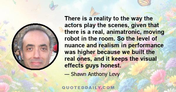 There is a reality to the way the actors play the scenes, given that there is a real, animatronic, moving robot in the room. So the level of nuance and realism in performance was higher because we built the real ones,