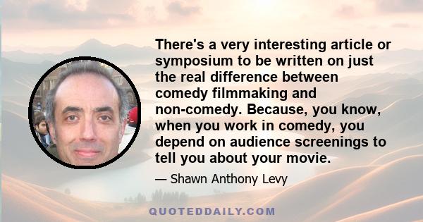 There's a very interesting article or symposium to be written on just the real difference between comedy filmmaking and non-comedy. Because, you know, when you work in comedy, you depend on audience screenings to tell